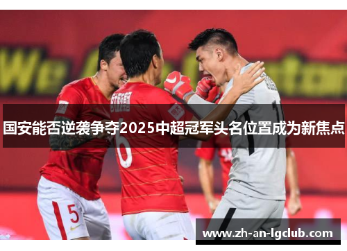 国安能否逆袭争夺2025中超冠军头名位置成为新焦点