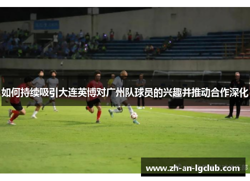 如何持续吸引大连英博对广州队球员的兴趣并推动合作深化