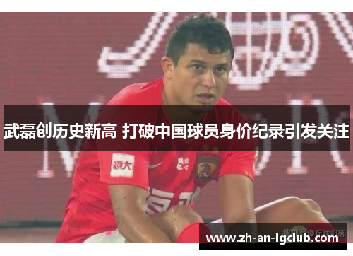 武磊创历史新高 打破中国球员身价纪录引发关注