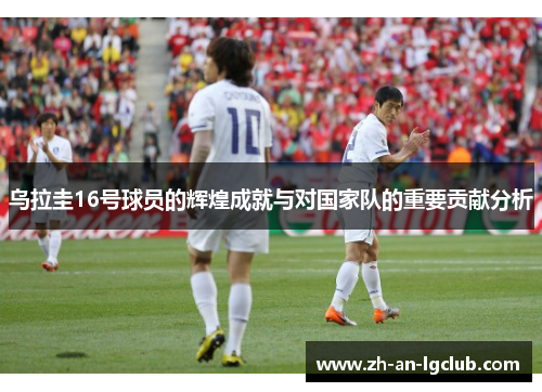 乌拉圭16号球员的辉煌成就与对国家队的重要贡献分析
