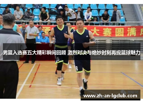 男篮入选赛五大精彩瞬间回顾 激烈对决与绝妙时刻再现篮球魅力