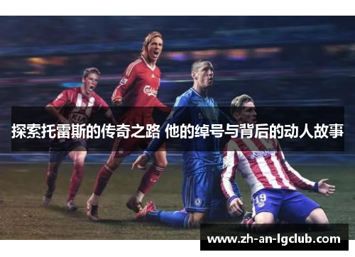 探索托雷斯的传奇之路 他的绰号与背后的动人故事 探索托雷斯的传奇之路 他的绰号与背后的动人故事