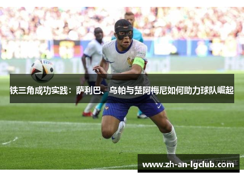 铁三角成功实践：萨利巴、乌帕与楚阿梅尼如何助力球队崛起