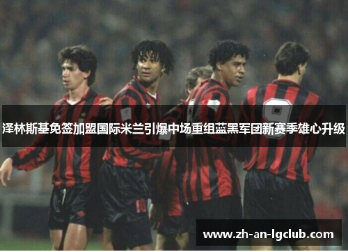 泽林斯基免签加盟国际米兰引爆中场重组蓝黑军团新赛季雄心升级 泽林斯基免签加盟国际米兰引爆中场重组蓝黑军团新赛季雄心升级