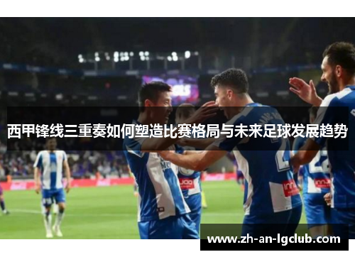 西甲锋线三重奏如何塑造比赛格局与未来足球发展趋势