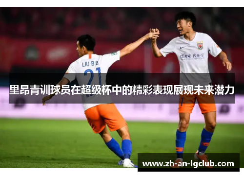里昂青训球员在超级杯中的精彩表现展现未来潜力 里昂青训球员在超级杯中的精彩表现展现未来潜力