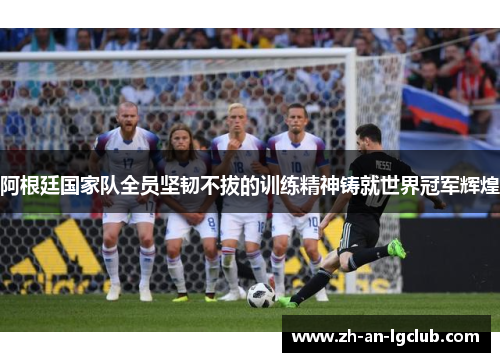 阿根廷国家队全员坚韧不拔的训练精神铸就世界冠军辉煌