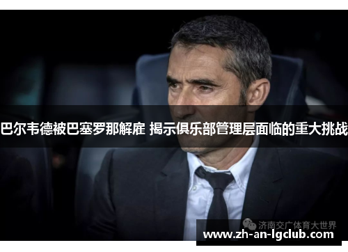 巴尔韦德被巴塞罗那解雇 揭示俱乐部管理层面临的重大挑战