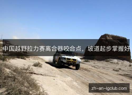 中国越野拉力赛离合器咬合点,坡道起步掌握好 中国越野拉力赛离合器咬合点,坡道起步掌握好