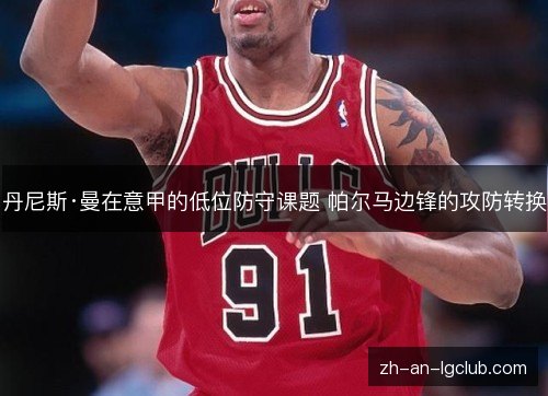 丹尼斯·曼在意甲的低位防守课题 帕尔马边锋的攻防转换 丹尼斯·曼在意甲的低位防守课题 帕尔马边锋的攻防转换